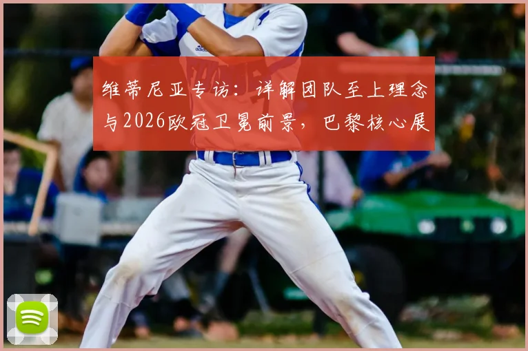 维蒂尼亚专访：详解团队至上理念与2026欧冠卫冕前景，巴黎核心展望下赛季目标