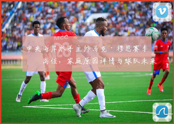 中央海岸水手主帅马克·穆恩赛季末离任,家庭原因详情与球队未来影响解析