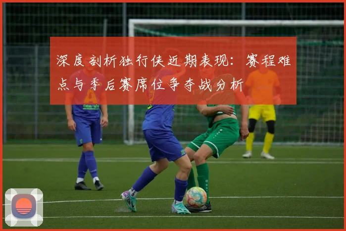 深度剖析独行侠近期表现：赛程难点与季后赛席位争夺战分析