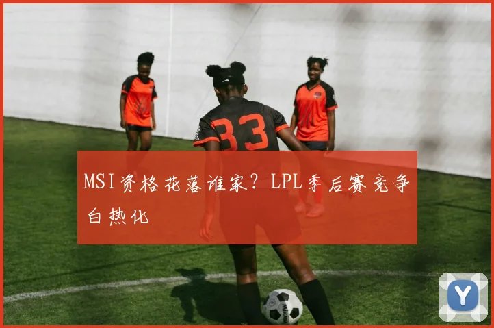 MSI资格花落谁家？LPL季后赛竞争白热化