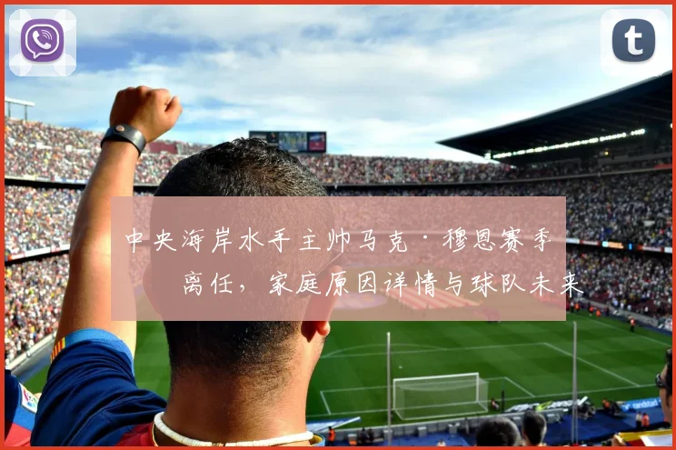 中央海岸水手主帅马克·穆恩赛季末离任,家庭原因详情与球队未来影响解析