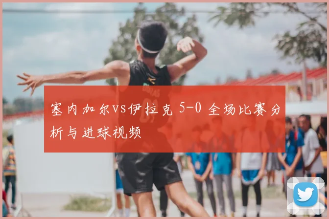 塞内加尔vs伊拉克 5-0 全场比赛分析与进球视频