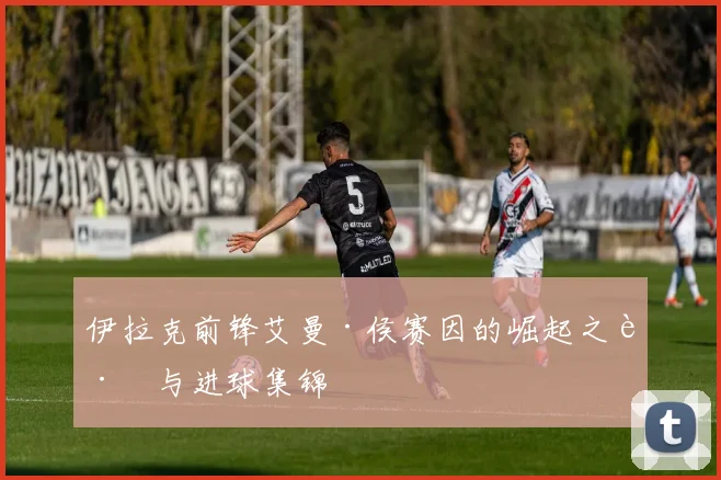伊拉克前锋艾曼·侯赛因的崛起之路与进球集锦