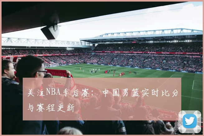 关注NBA季后赛:中国男篮实时比分与赛程更新