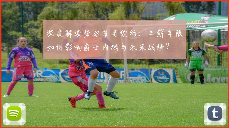 深度解读努尔基奇续约：年薪年限如何影响爵士内线与未来战绩？