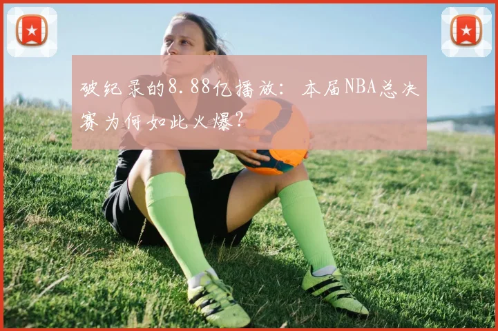 破纪录的8.88亿播放:本届NBA总决赛为何如此火爆?