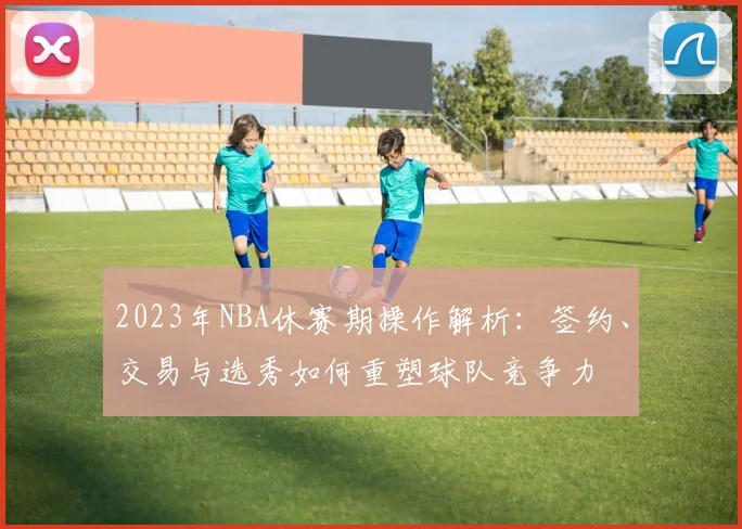 2023年NBA休赛期操作解析：签约、交易与选秀如何重塑球队竞争力