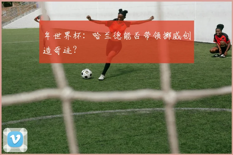 年世界杯:哈兰德能否带领挪威创造奇迹?