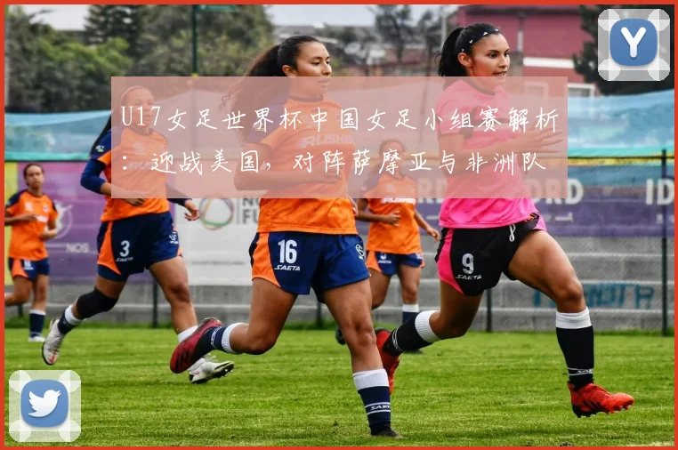 U17女足世界杯中国女足小组赛解析:迎战美国,对阵萨摩亚与非洲队的挑战与机遇