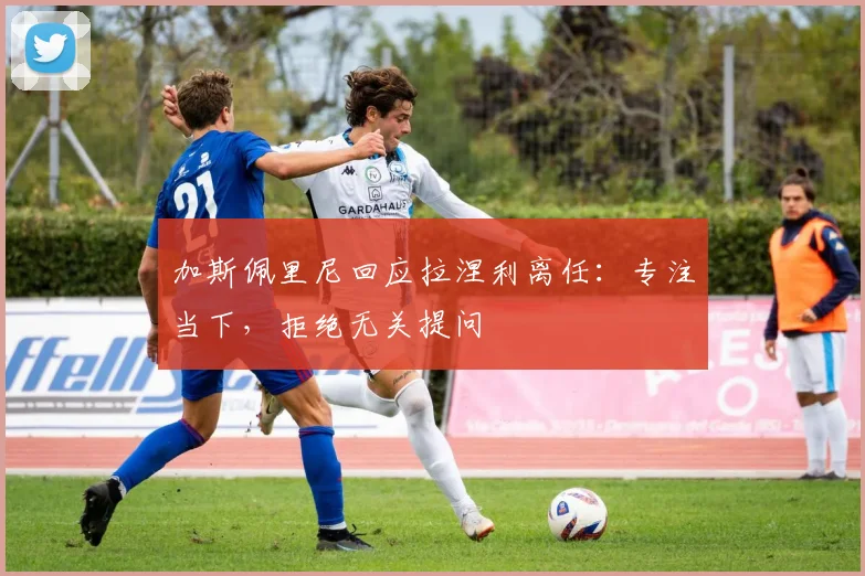 加斯佩里尼回应拉涅利离任：专注当下，拒绝无关提问