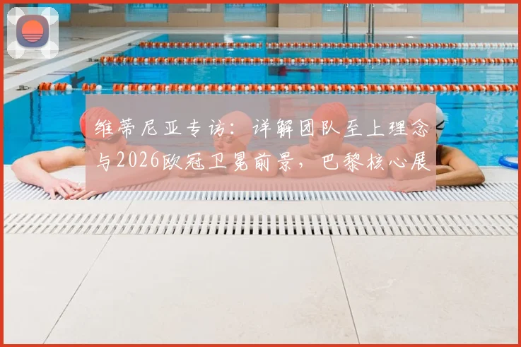 维蒂尼亚专访：详解团队至上理念与2026欧冠卫冕前景，巴黎核心展望下赛季目标