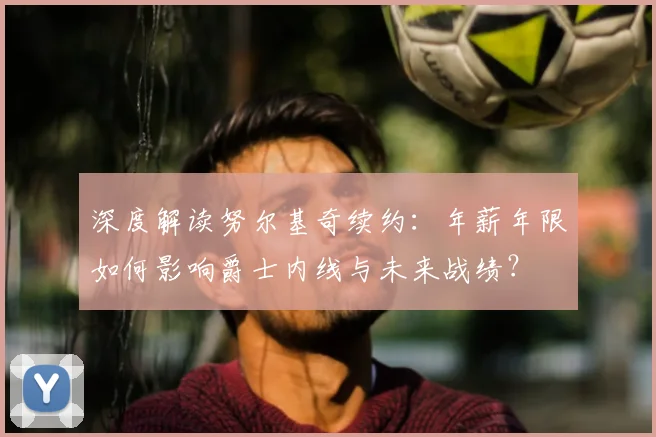深度解读努尔基奇续约:年薪年限如何影响爵士内线与未来战绩?