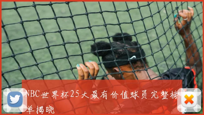 NBC世界杯25大最有价值球员完整榜单揭晓