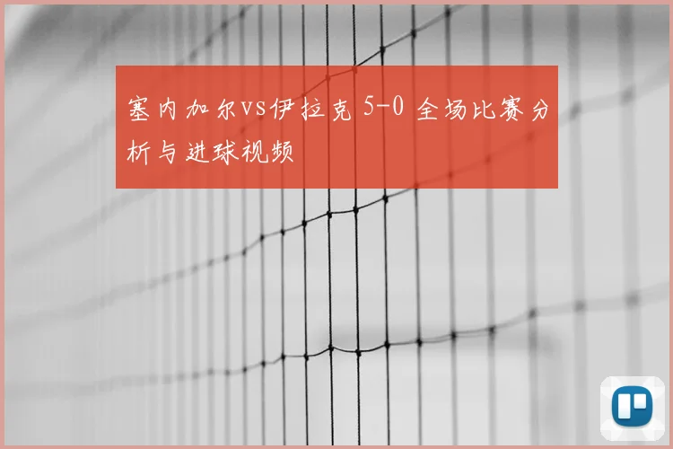 塞内加尔vs伊拉克 5-0 全场比赛分析与进球视频
