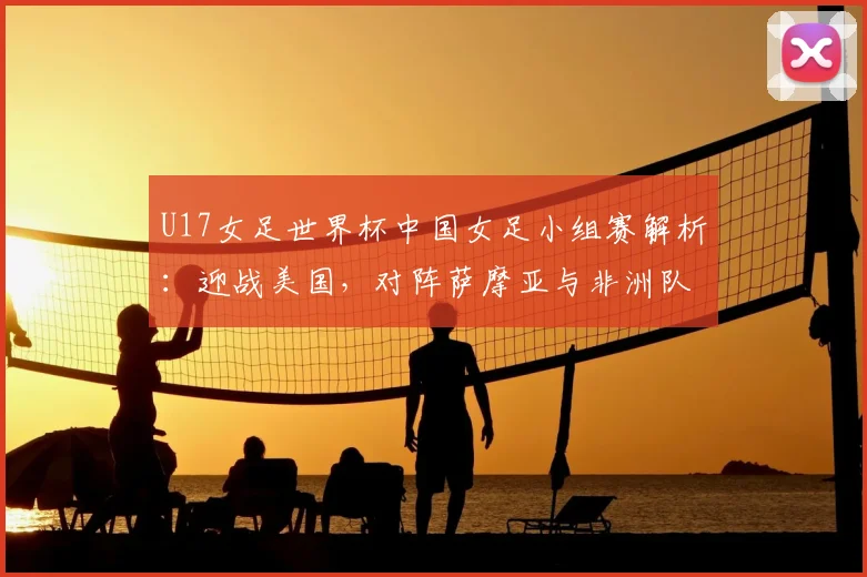 U17女足世界杯中国女足小组赛解析：迎战美国，对阵萨摩亚与非洲队的挑战与机遇