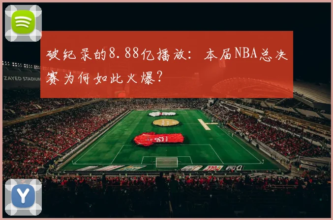 破纪录的8.88亿播放：本届NBA总决赛为何如此火爆？