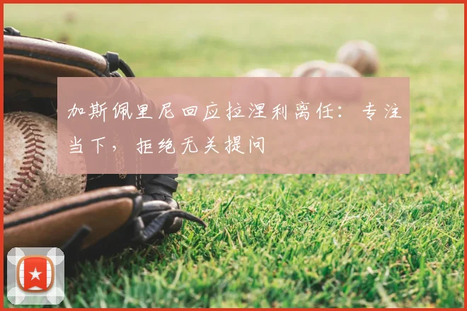 加斯佩里尼回应拉涅利离任：专注当下，拒绝无关提问