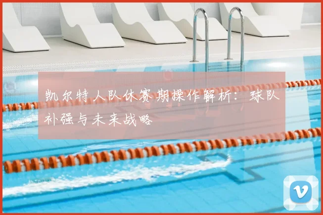 凯尔特人队休赛期操作解析：球队补强与未来战略